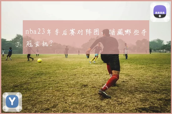nba23年季后赛对阵图,暗藏哪些夺冠玄机?