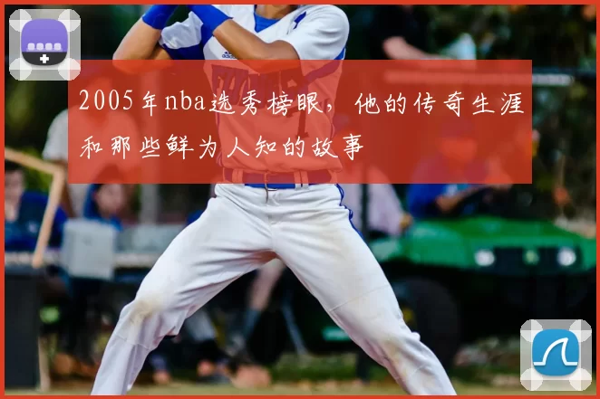 2005年nba选秀榜眼,他的传奇生涯和那些鲜为人知的故事
