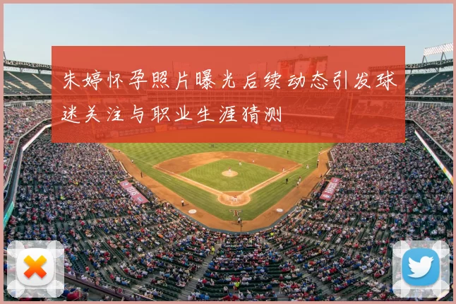 朱婷怀孕照片曝光后续动态引发球迷关注与职业生涯猜测