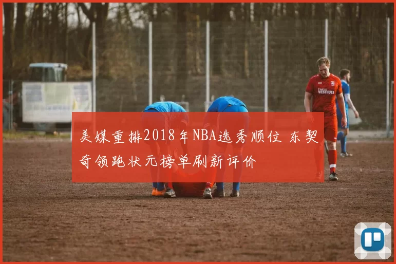 美媒重排2018年NBA选秀顺位 东契奇领跑状元榜单刷新评价