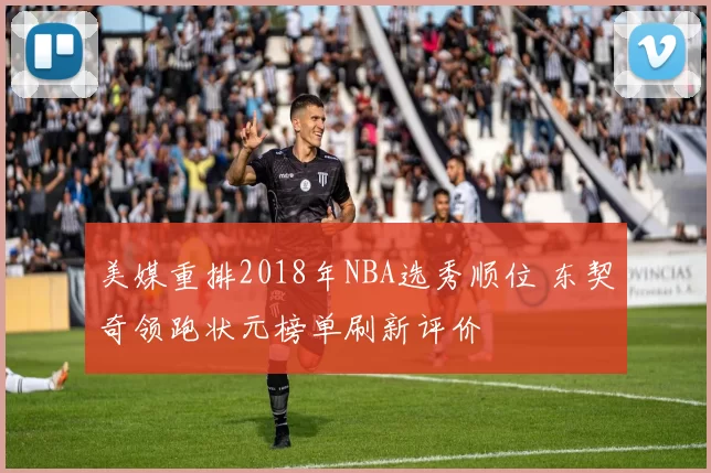 美媒重排2018年NBA选秀顺位 东契奇领跑状元榜单刷新评价