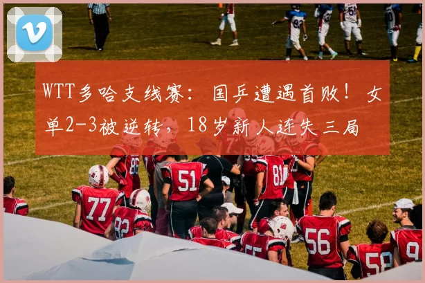 WTT多哈支线赛:国乒遭遇首败!女单2-3被逆转,18岁新人连失三局