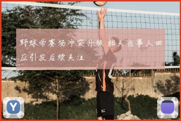 野球帝赛场冲突升级 相关当事人回应引发后续关注