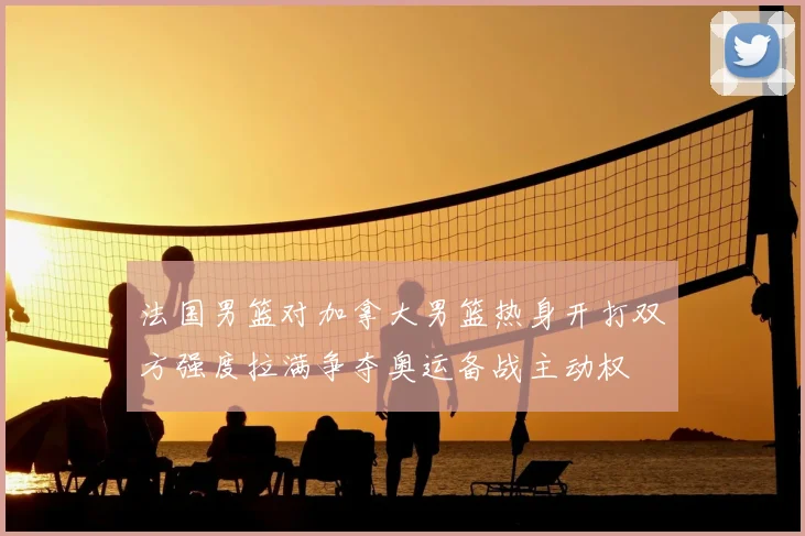 法国男篮对加拿大男篮热身开打双方强度拉满争夺奥运备战主动权