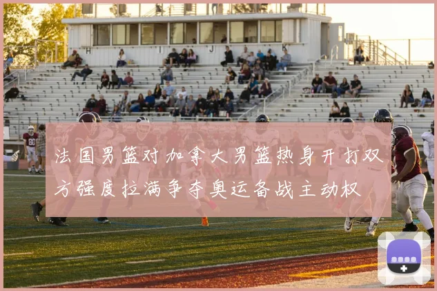 法国男篮对加拿大男篮热身开打双方强度拉满争夺奥运备战主动权