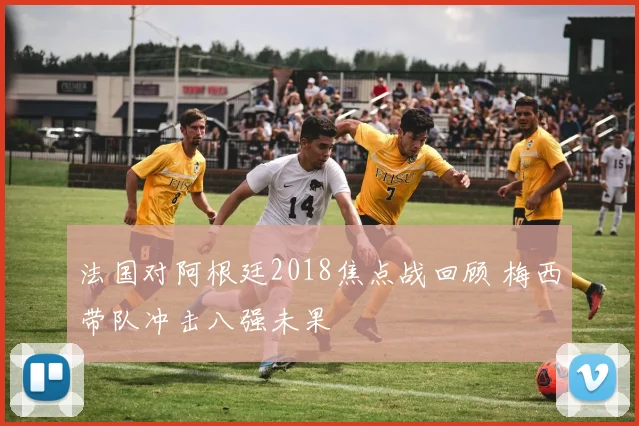 法国对阿根廷2018焦点战回顾 梅西带队冲击八强未果