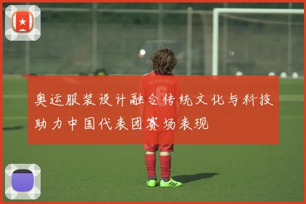 奥运服装设计融合传统文化与科技助力中国代表团赛场表现