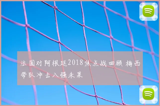 法国对阿根廷2018焦点战回顾 梅西带队冲击八强未果