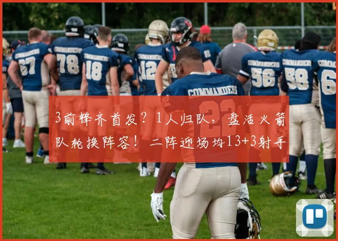 3前锋齐首发？1人归队，盘活火箭队轮换阵容！二阵迎场均13+3射手