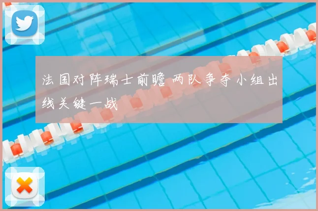法国对阵瑞士前瞻 两队争夺小组出线关键一战