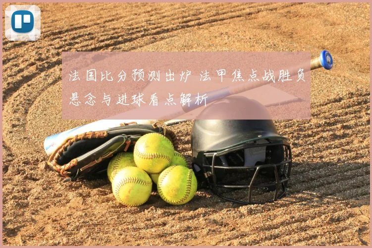法国比分预测出炉 法甲焦点战胜负悬念与进球看点解析