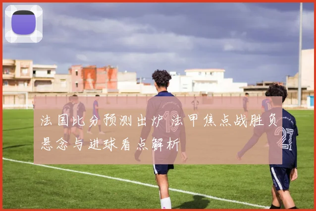 法国比分预测出炉 法甲焦点战胜负悬念与进球看点解析